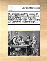 The Proceedings at the Session of Oyer and Terminer, and General Goal Delivery for the County of Surrey, Held at Kingston Upon Thames in the 32d Year (Paperback)