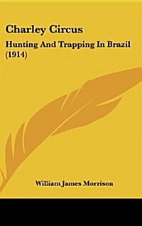 Charley Circus: Hunting and Trapping in Brazil (1914) (Hardcover)