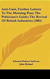 Anti-Cant, Further Letters to the Morning Post; The Politicians Guide; The Revival of British Industries (1885) (Hardcover)