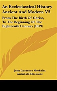 An Ecclesiastical History Ancient and Modern V5: From the Birth of Christ, to the Beginning of the Eighteenth Century (1819) (Hardcover)