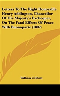 Letters to the Right Honorable Henry Addington, Chancellor of His Majestys Exchequer, on the Fatal Effects of Peace with Buonaparte (1802) (Hardcover)