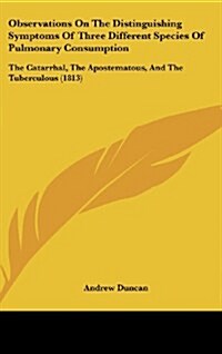 Observations on the Distinguishing Symptoms of Three Different Species of Pulmonary Consumption: The Catarrhal, the Apostematous, and the Tuberculous (Hardcover)