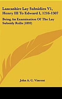 Lancashire Lay Subsidies V1, Henry III to Edward I, 1216-1307: Being an Examination of the Lay Subsidy Rolls (1893) (Hardcover)