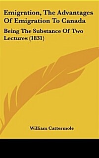 Emigration, the Advantages of Emigration to Canada: Being the Substance of Two Lectures (1831) (Hardcover)