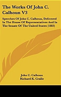 The Works of John C. Calhoun V3: Speeches of John C. Calhoun, Delivered in the House of Representatives and in the Senate of the United States (1883) (Hardcover)