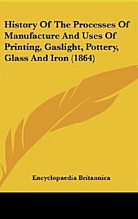 History of the Processes of Manufacture and Uses of Printing, Gaslight, Pottery, Glass and Iron (1864) (Hardcover)