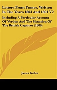 Letters from France, Written in the Years 1803 and 1804 V2: Including a Particular Account of Verdun and the Situation of the British Captives (1806) (Hardcover)