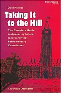 Taking It to the Hill: The Complete Guide to Appearing Before (and Surviving) Parliamentary Committees (Paperback)