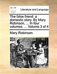 The False Friend: A Domestic Story. by Mary Robinson, ... in Four Volumes. ... Volume 3 of 4 (Paperback)