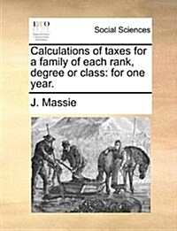 Calculations of Taxes for a Family of Each Rank, Degree or Class: For One Year. (Paperback)