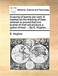 A Saving of Twenty Per Cent. a Treatise on the Brewing of Beer, Wherein Is Proved That One Bushel of Malt Will Produce a Gallon of Beer ... by E. Hugh (Paperback)