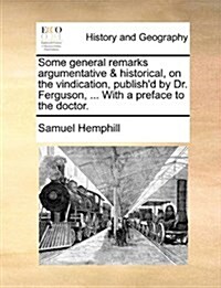 Some General Remarks Argumentative & Historical, on the Vindication, Publishd by Dr. Ferguson, ... with a Preface to the Doctor. (Paperback)