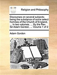 Discourses on Several Subjects; Being the Substance of Some Select Homilies of the Church of England, ... in Two Volumes. ... by the REV. Sir Adam Gor (Paperback)