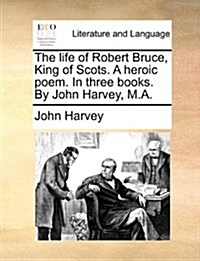 The Life of Robert Bruce, King of Scots. a Heroic Poem. in Three Books. by John Harvey, M.A. (Paperback)