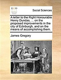 A Letter to the Right Honourable Henry Dundas, ... on the Proposed Improvements in the City of Edinburgh, and on the Means of Accomplishing Them. (Paperback)