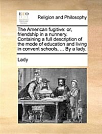 The American Fugitive: Or, Friendship in a Nunnery. Containing a Full Description of the Mode of Education and Living in Convent Schools, ... (Paperback)