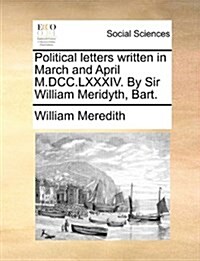 Political Letters Written in March and April M.DCC.LXXXIV. by Sir William Meridyth, Bart. (Paperback)