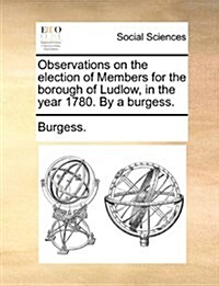 Observations on the Election of Members for the Borough of Ludlow, in the Year 1780. by a Burgess. (Paperback)