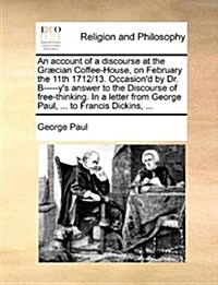 An Account of a Discourse at the Gr?ian Coffee-House, on February the 11th 1712/13. Occasiond by Dr. B-----Ys Answer to the Discourse of Free-Think (Paperback)