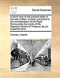 A Short View of the Present State of the Isle of Man; Humbly Submitted to the Consideration of the Right Honourable the Lords of His Majestys Board o (Paperback)