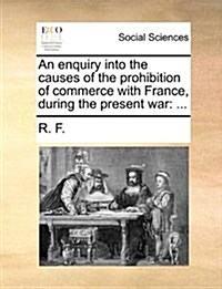 An Enquiry Into the Causes of the Prohibition of Commerce with France, During the Present War: ... (Paperback)