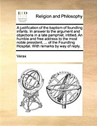 A Justification of the Baptism of Foundling Infants. in Answer to the Argument and Objections in a Late Pamphlet, Intitled, an Humble and Free Address (Paperback)