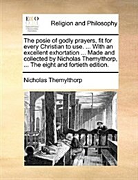The Posie of Godly Prayers, Fit for Every Christian to Use. ... with an Excellent Exhortation ... Made and Collected by Nicholas Themylthorp, ... the (Paperback)