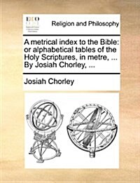 A Metrical Index to the Bible: Or Alphabetical Tables of the Holy Scriptures, in Metre, ... by Josiah Chorley, ... (Paperback)