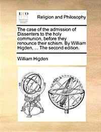 The Case of the Admission of Dissenters to the Holy Communion, Before They Renounce Their Schism. by William Higden, ... the Second Edition. (Paperback)