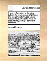 A Short Information of the Plea Betwixt the Town Council of Lithgow, and Mr. James Kirkwood School-Master There, Whereof a More Full Account May Perha (Paperback)