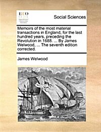 Memoirs of the Most Material Transactions in England, for the Last Hundred Years, Preceding the Revolution in 1688. ... by James Welwood, ... the Seve (Paperback)