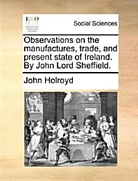 Observations on the Manufactures, Trade, and Present State of Ireland. by John Lord Sheffield. (Paperback)