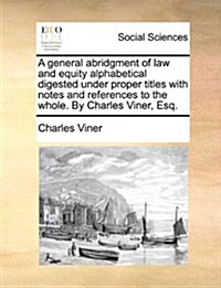 A General Abridgment of Law and Equity Alphabetical Digested Under Proper Titles with Notes and References to the Whole. by Charles Viner, Esq. (Paperback)