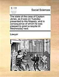 The State of the Case of Captain Jones, as It Was on Tuesday Presented to His Majesty; And in Consequence of Which He Was Pleased to Grant a Respite T (Paperback)