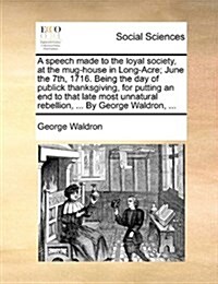 A Speech Made to the Loyal Society, at the Mug-House in Long-Acre; June the 7th, 1716. Being the Day of Publick Thanksgiving, for Putting an End to Th (Paperback)