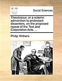 Theodosius: Or a Solemn Admonition to Protestant Dissenters, on the Proposed Repeal of the Test and Corporation Acts. ... (Paperback)