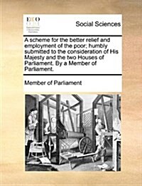 A Scheme for the Better Relief and Employment of the Poor; Humbly Submitted to the Consideration of His Majesty and the Two Houses of Parliament. by a (Paperback)
