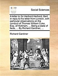 A Letter to Sir Harbord Harbord, Bart. in Reply to His Letter from London, with Particular Observations on the Conduct of Thomas William Coke, Esq. of (Paperback)