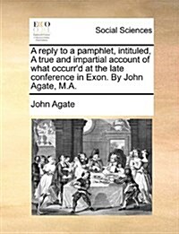 A Reply to a Pamphlet, Intituled, a True and Impartial Account of What Occurrd at the Late Conference in Exon. by John Agate, M.A. (Paperback)