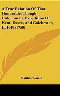 A True Relation of That Honorable, Though Unfortunate Expedition of Kent, Essex, and Colchester, in 1648 (1750) (Hardcover)