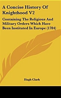 A Concise History of Knighthood V2: Containing the Religious and Military Orders Which Have Been Instituted in Europe (1784) (Hardcover)