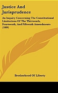Justice and Jurisprudence: An Inquiry Concerning the Constitutional Limitations of the Thirteenth, Fourteenth, and Fifteenth Amendments (1889) (Hardcover)