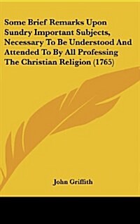 Some Brief Remarks Upon Sundry Important Subjects, Necessary to Be Understood and Attended to by All Professing the Christian Religion (1765) (Hardcover)