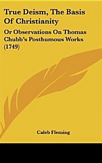 True Deism, the Basis of Christianity: Or Observations on Thomas Chubbs Posthumous Works (1749) (Hardcover)