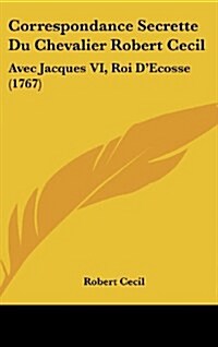 Correspondance Secrette Du Chevalier Robert Cecil: Avec Jacques VI, Roi DEcosse (1767) (Hardcover)
