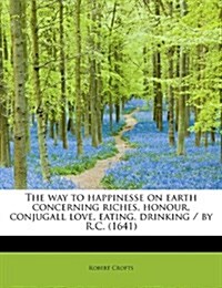 The Way to Happinesse on Earth Concerning Riches, Honour, Conjugall Love, Eating, Drinking / By R.C. (1641) (Paperback)