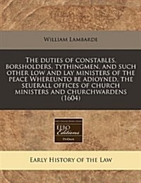 The Duties of Constables, Borsholders, Tythingmen, and Such Other Low and Lay Ministers of the Peace Whereunto Be Adioyned, the Seuerall Offices of Ch (Paperback)