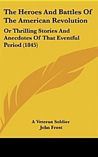 The Heroes and Battles of the American Revolution: Or Thrilling Stories and Anecdotes of That Eventful Period (1845) (Hardcover)