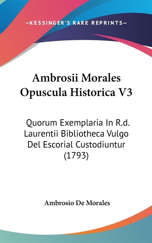 Ambrosii Morales Opuscula Historica V3: Quorum Exemplaria in R.D. Laurentii Bibliotheca Vulgo del Escorial Custodiuntur (1793) (Hardcover)