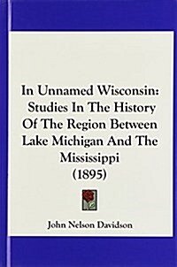 In Unnamed Wisconsin: Studies in the History of the Region Between Lake Michigan and the Mississippi (1895) (Hardcover)